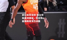 欧亿体育官网-爵士惊险赢球晋级，但主帅心脏病再度发作送医