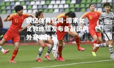 欧亿体育官网-国家女足教练组发布备战国内外赛事计划