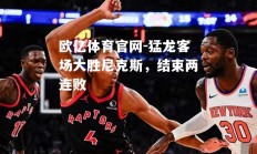 欧亿体育官网-猛龙客场大胜尼克斯，结束两连败