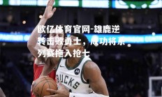 欧亿体育官网-雄鹿逆转击败勇士，成功将系列赛拖入抢七