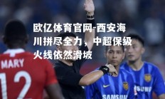 欧亿体育官网-西安海川拼尽全力，中超保级火线依然滑坡
