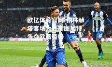 欧亿体育官网-柏林赫塔客场大胜斯图加特，争夺欧战资格