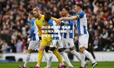 欧亿体育官网-南安普顿主场大胜布莱顿，逐渐逼近保级线