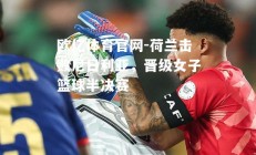 欧亿体育官网-荷兰击败尼日利亚，晋级女子篮球半决赛