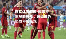 欧亿体育官网-摩洛哥主场胜埃及，晋级形势仍恐不容乐观