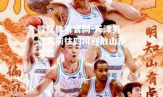 欧亿体育官网-天津男篮将前往四川迎战山东男篮