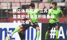 欧亿体育官网-江苏男篮喜迎好消息积极备战未来比赛