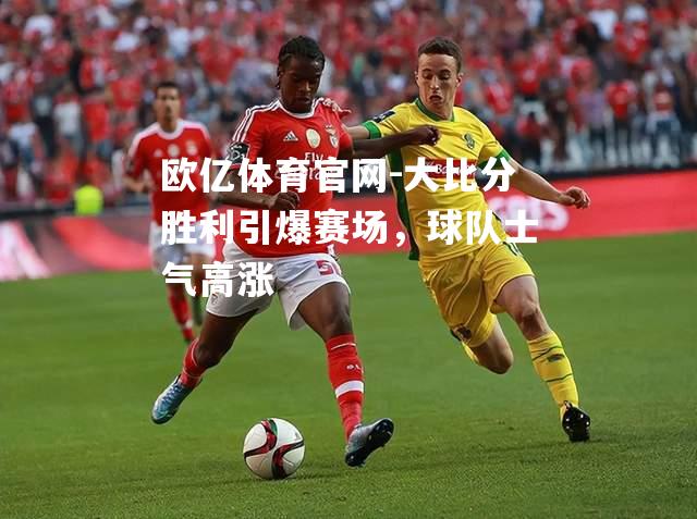 大比分胜利引爆赛场，球队士气高涨