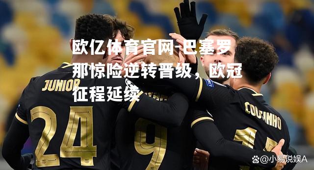 巴塞罗那惊险逆转晋级，欧冠征程延续