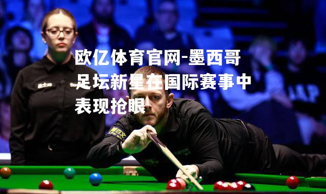 墨西哥足坛新星在国际赛事中表现抢眼