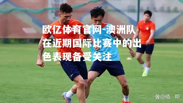 澳洲队在近期国际比赛中的出色表现备受关注