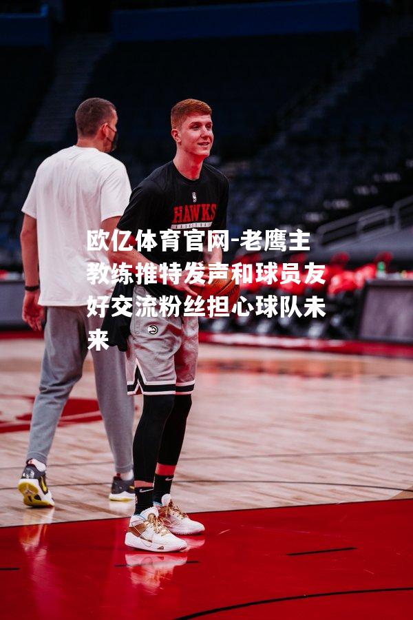 老鹰主教练推特发声和球员友好交流粉丝担心球队未来