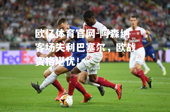 阿森纳客场失利巴塞尔，欧战资格堪忧！